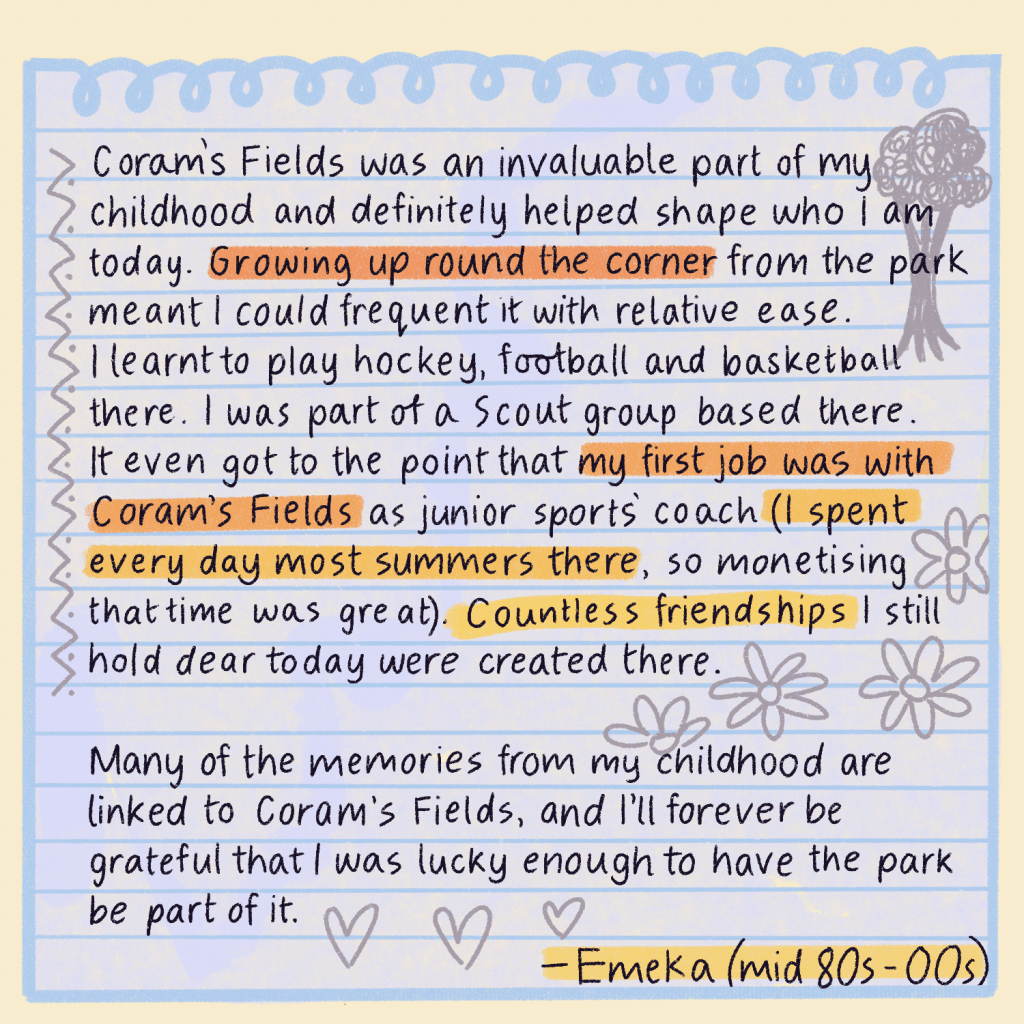 Text reads: Corams Fields was an invaluable part of my childhood and definitely helped shape who I am today.    Growing up round the corner from the park meant I could frequent it with relative ease. I learnt to play hockey, football and basketball there. I was part of a Scout group based there. It even got to the point that my first job was with Coram's Fields as junior sports coach (I spent every day most summers there, so monetising that time was great). Countless friendships I still hold dear today were created there.   Many of the memories from my childhood are linked to Coram's Fields, and I’ll forever be grateful that I was lucky enough to have the park be part of it. Emeka, late 80s to mid 00s